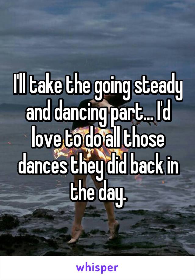 I'll take the going steady and dancing part... I'd love to do all those dances they did back in the day.