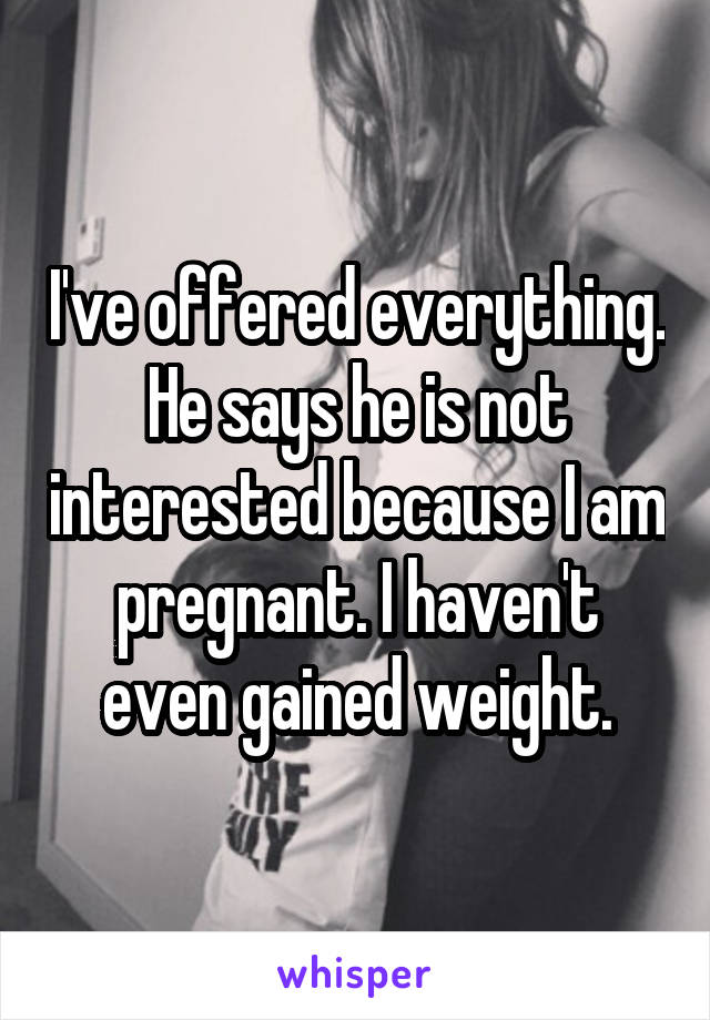 I've offered everything. He says he is not interested because I am pregnant. I haven't even gained weight.