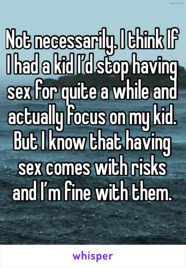 Not necessarily. I think If I had a kid I’d stop having sex for quite a while and actually focus on my kid. But I know that having sex comes with risks and I’m fine with them. 