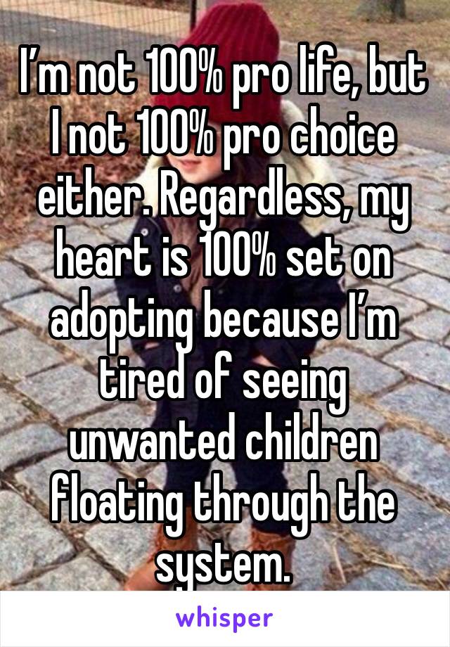 I’m not 100% pro life, but I not 100% pro choice either. Regardless, my heart is 100% set on adopting because I’m tired of seeing unwanted children floating through the system.