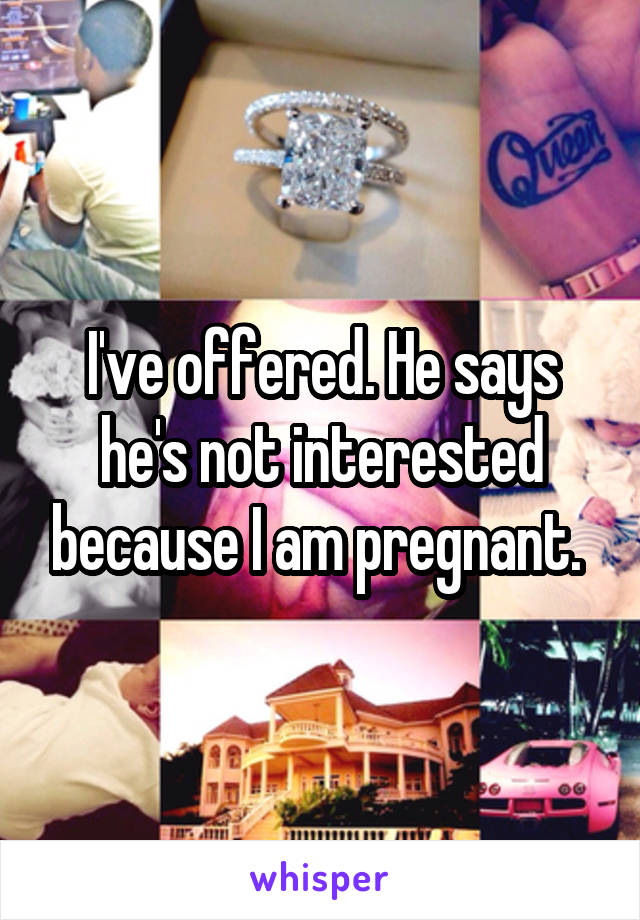I've offered. He says he's not interested because I am pregnant. 
