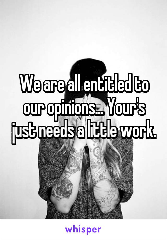 We are all entitled to our opinions... Your's just needs a little work. 