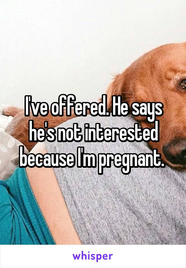 I've offered. He says he's not interested because I'm pregnant. 