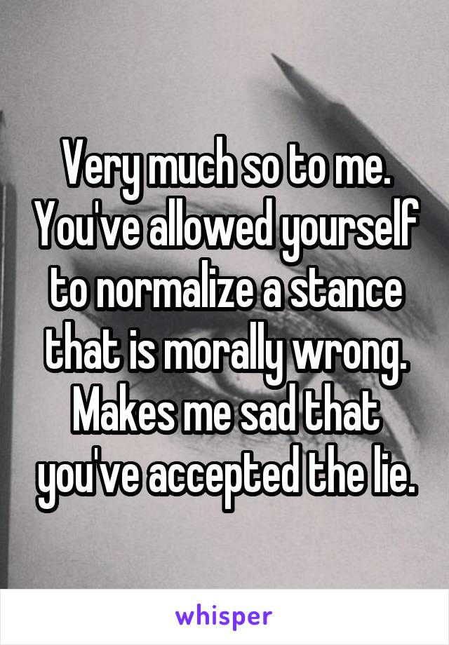 Very much so to me. You've allowed yourself to normalize a stance that is morally wrong. Makes me sad that you've accepted the lie.