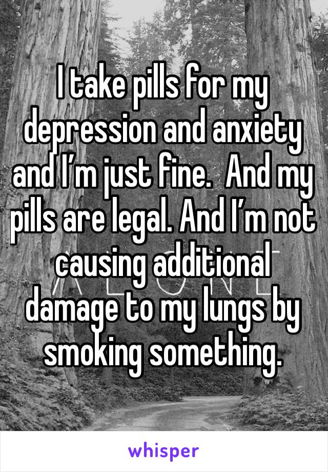 I take pills for my depression and anxiety and I’m just fine.  And my pills are legal. And I’m not causing additional damage to my lungs by smoking something.  