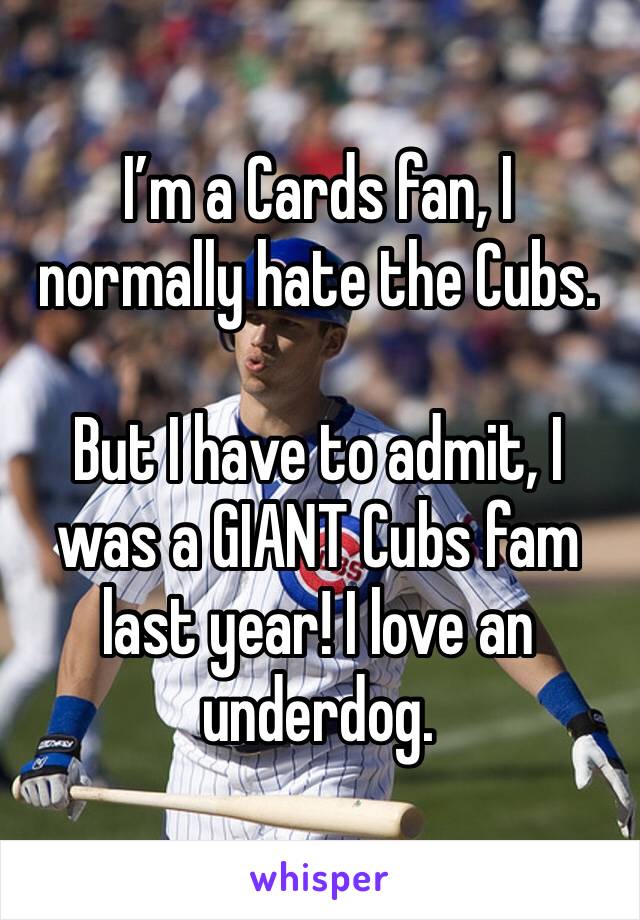 I’m a Cards fan, I normally hate the Cubs. 

But I have to admit, I was a GIANT Cubs fam last year! I love an underdog. 