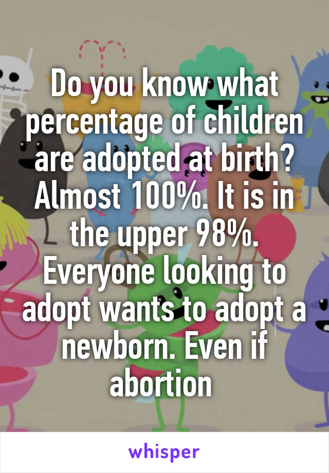 Do you know what percentage of children are adopted at birth? Almost 100%. It is in the upper 98%. Everyone looking to adopt wants to adopt a newborn. Even if abortion 