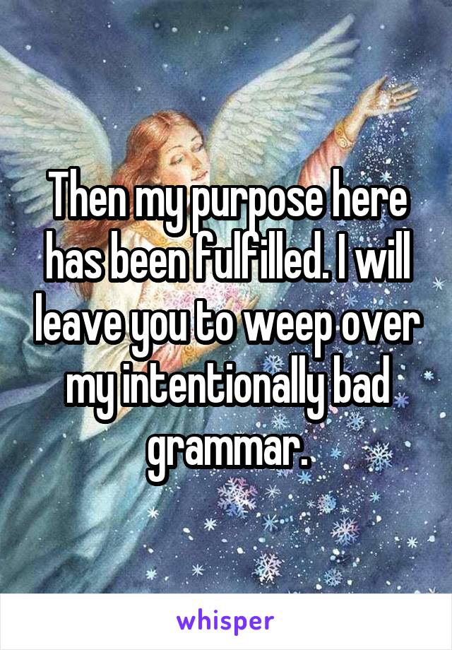 Then my purpose here has been fulfilled. I will leave you to weep over my intentionally bad grammar.