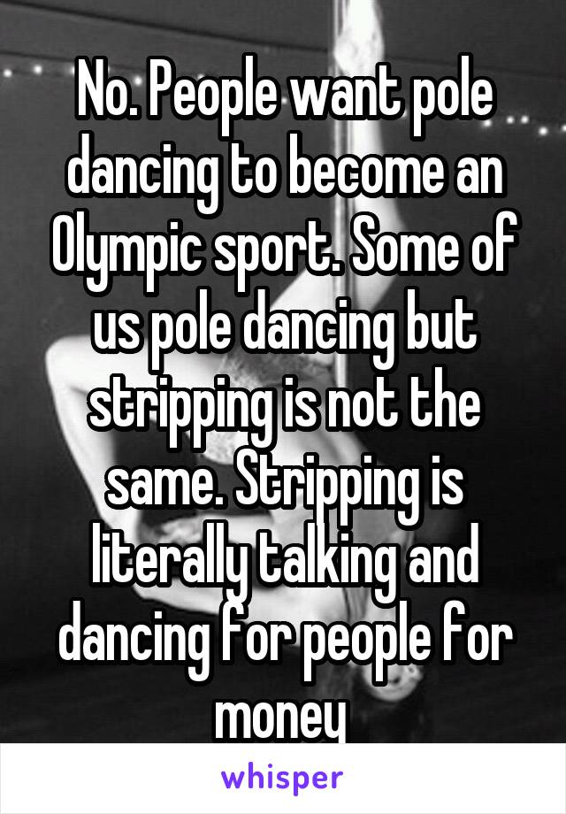 No. People want pole dancing to become an Olympic sport. Some of us pole dancing but stripping is not the same. Stripping is literally talking and dancing for people for money 