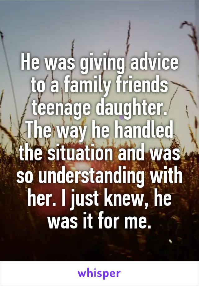 He was giving advice to a family friends teenage daughter.
The way he handled the situation and was so understanding with her. I just knew, he was it for me.