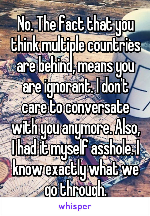 No. The fact that you think multiple countries are behind, means you are ignorant. I don't care to conversate with you anymore. Also, I had it myself asshole. I know exactly what we go through.