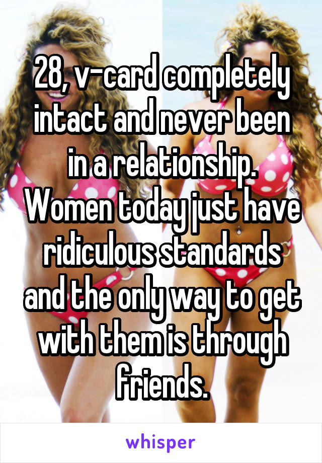 28, v-card completely intact and never been in a relationship. Women today just have ridiculous standards and the only way to get with them is through friends.