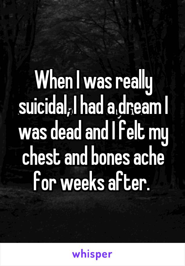 When I was really suicidal, I had a dream I was dead and I felt my chest and bones ache for weeks after. 