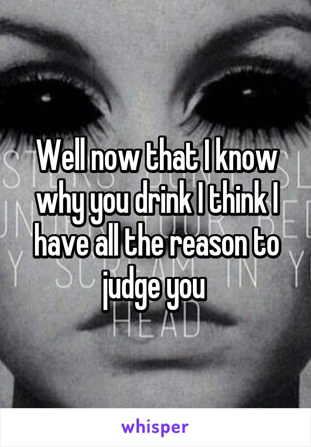 Well now that I know why you drink I think I have all the reason to judge you 
