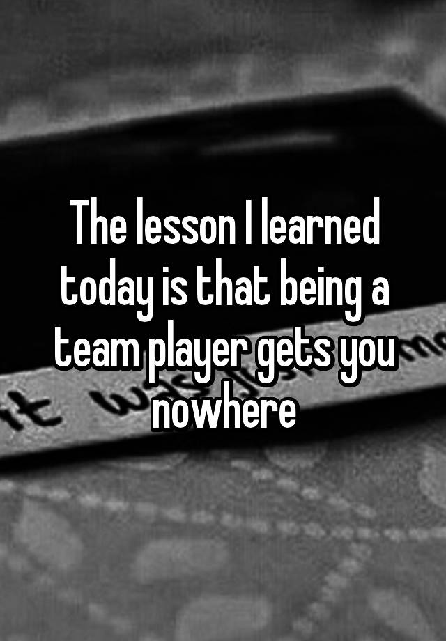 the-lesson-i-learned-today-is-that-being-a-team-player-gets-you-nowhere