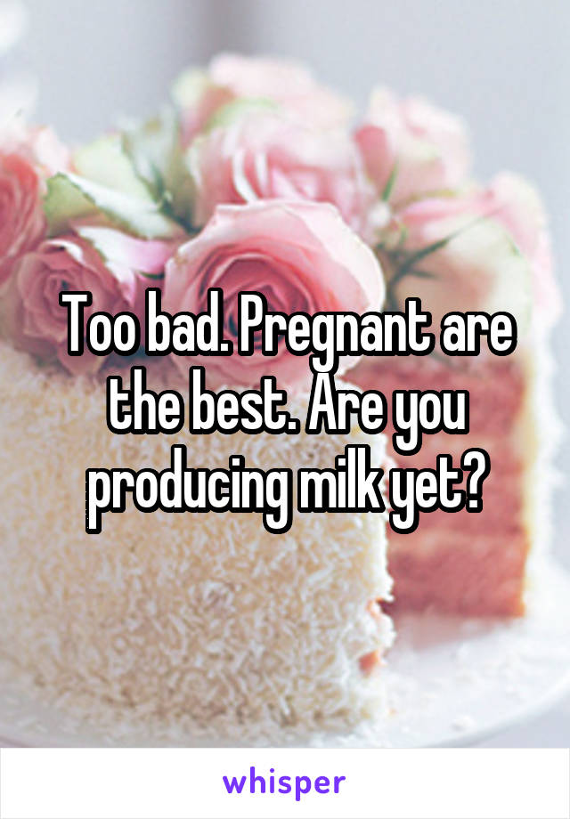Too bad. Pregnant are the best. Are you producing milk yet?