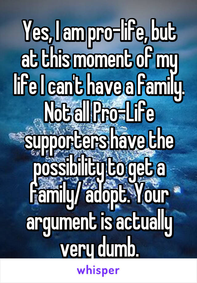 Yes, I am pro-life, but at this moment of my life I can't have a family. Not all Pro-Life supporters have the possibility to get a family/ adopt. Your argument is actually very dumb.