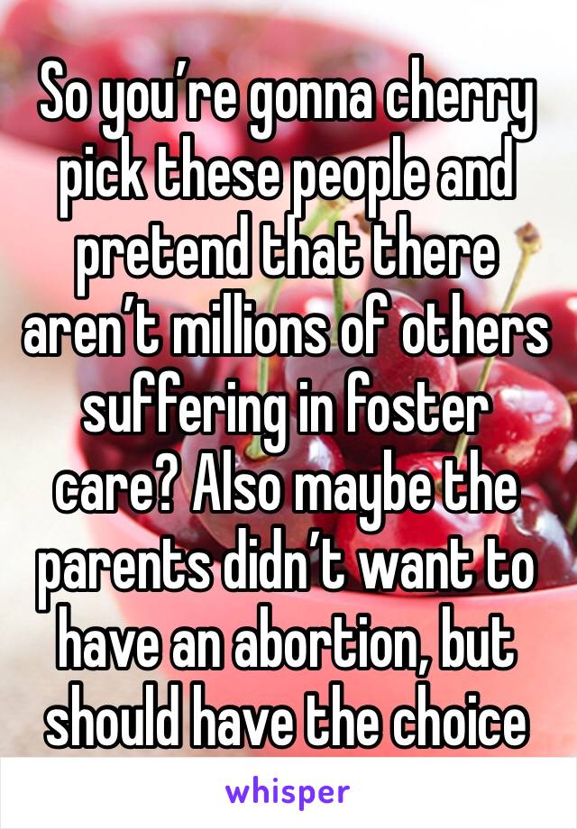 So you’re gonna cherry pick these people and pretend that there aren’t millions of others suffering in foster care? Also maybe the parents didn’t want to have an abortion, but should have the choice