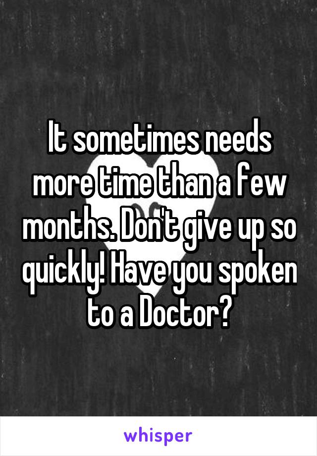 It sometimes needs more time than a few months. Don't give up so quickly! Have you spoken to a Doctor?