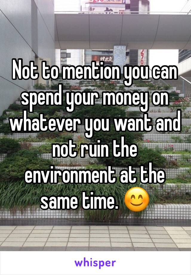Not to mention you can spend your money on whatever you want and not ruin the environment at the same time. 😊