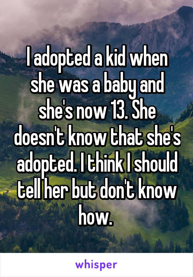 I adopted a kid when she was a baby and she's now 13. She doesn't know that she's adopted. I think I should tell her but don't know how. 