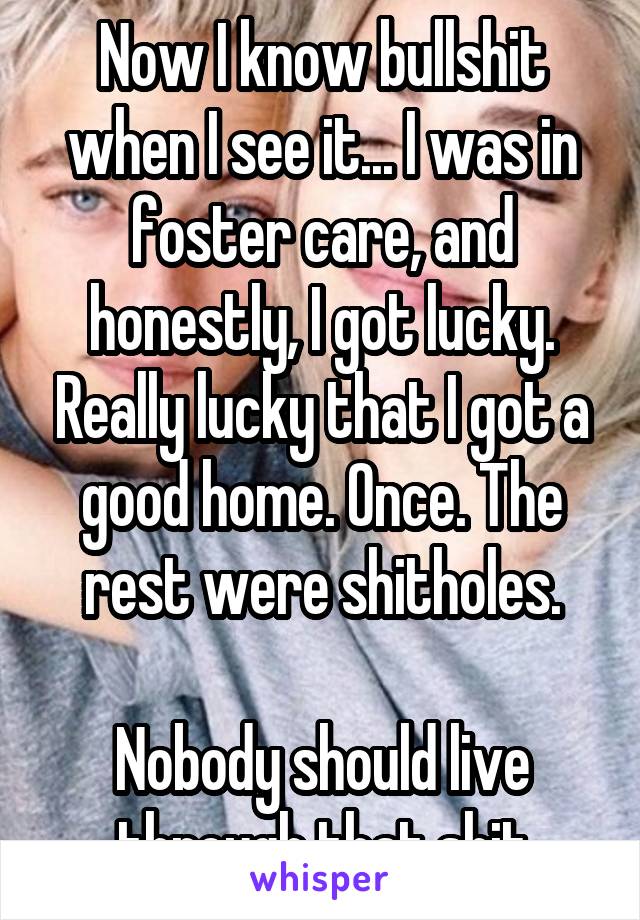 Now I know bullshit when I see it... I was in foster care, and honestly, I got lucky. Really lucky that I got a good home. Once. The rest were shitholes.

Nobody should live through that shit