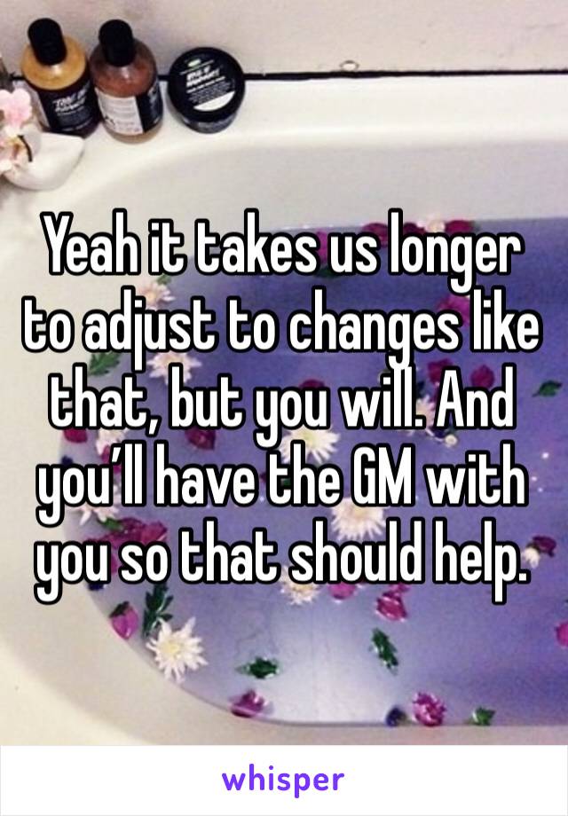 Yeah it takes us longer to adjust to changes like that, but you will. And you’ll have the GM with you so that should help. 