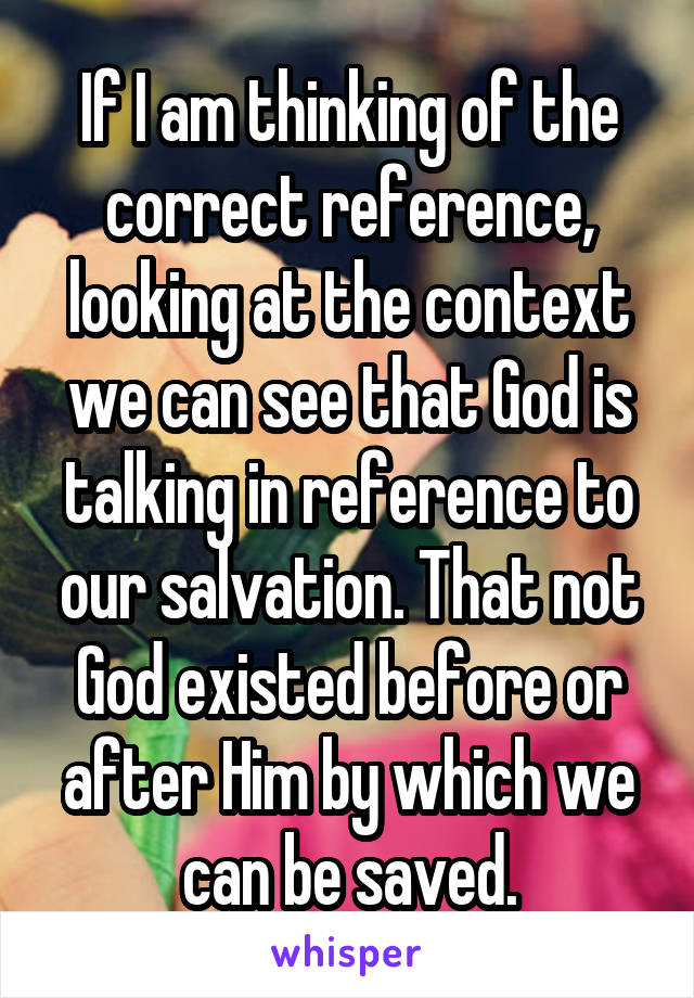 If I am thinking of the correct reference, looking at the context we can see that God is talking in reference to our salvation. That not God existed before or after Him by which we can be saved.