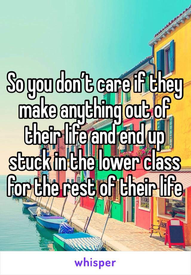 So you don’t care if they make anything out of their life and end up stuck in the lower class for the rest of their life