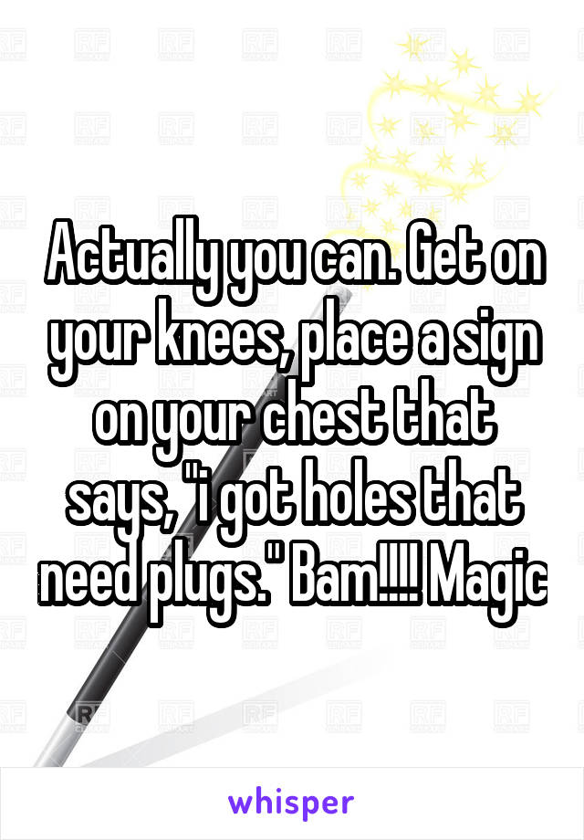 Actually you can. Get on your knees, place a sign on your chest that says, "i got holes that need plugs." Bam!!!! Magic