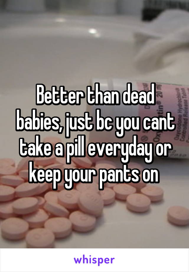 Better than dead babies, just bc you cant take a pill everyday or keep your pants on 