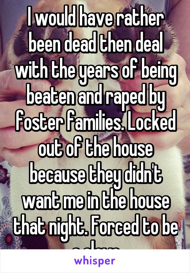 I would have rather been dead then deal with the years of being beaten and raped by foster families. Locked out of the house because they didn't want me in the house that night. Forced to be a slave