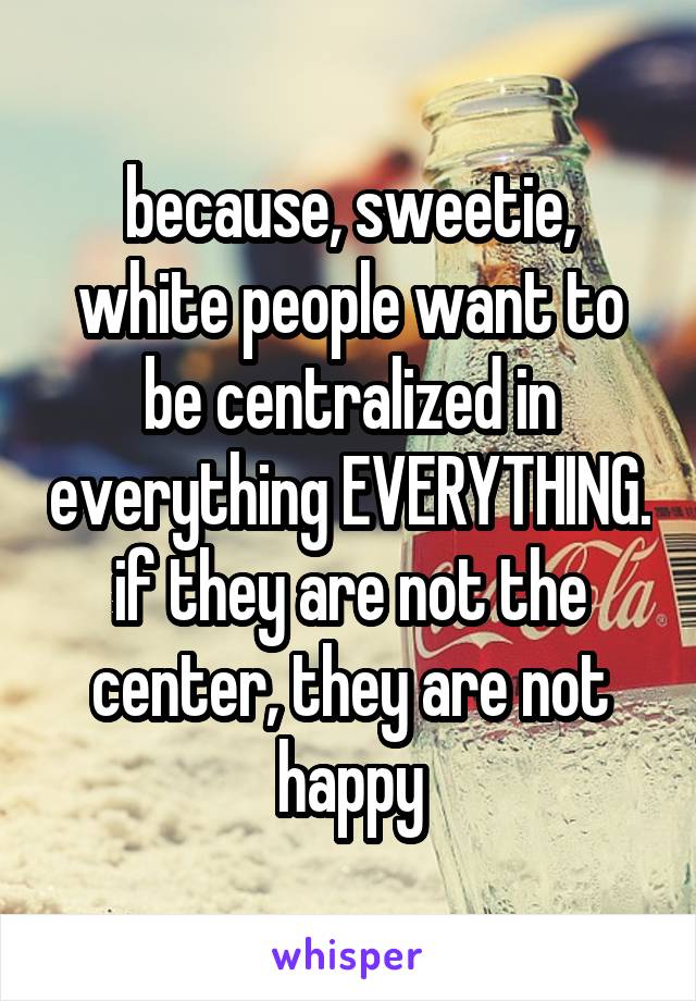 because, sweetie, white people want to be centralized in everything EVERYTHING. if they are not the center, they are not happy