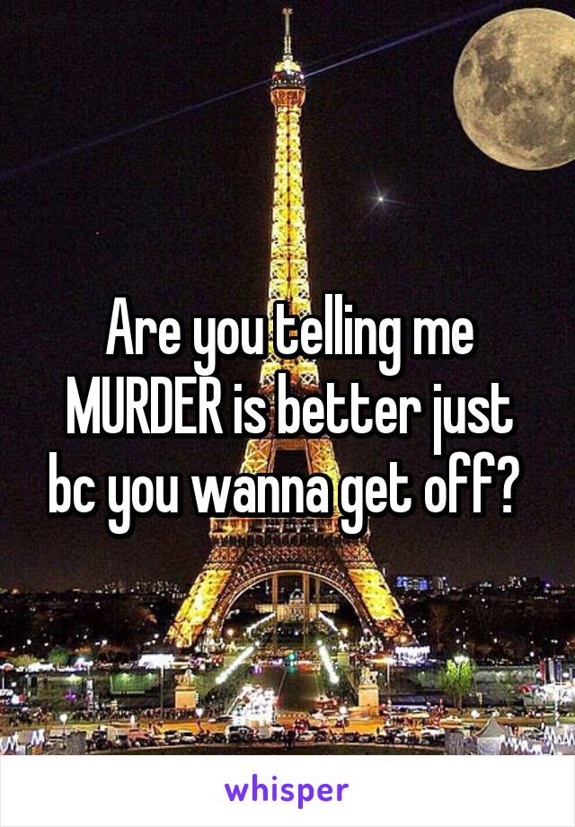 Are you telling me MURDER is better just bc you wanna get off? 