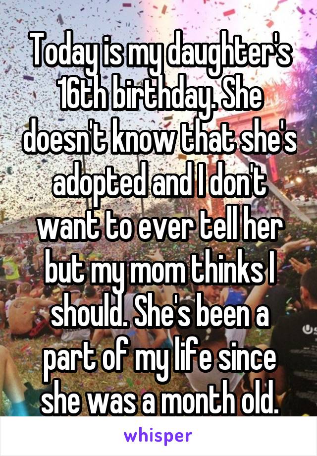 Today is my daughter's 16th birthday. She doesn't know that she's adopted and I don't want to ever tell her but my mom thinks I should. She's been a part of my life since she was a month old.