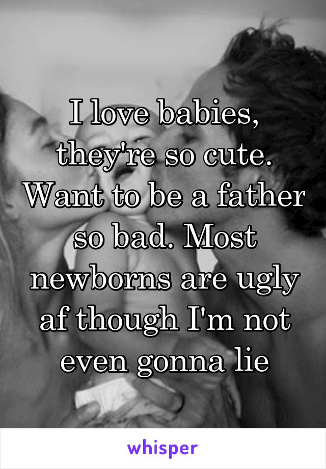 I love babies, they're so cute. Want to be a father so bad. Most newborns are ugly af though I'm not even gonna lie