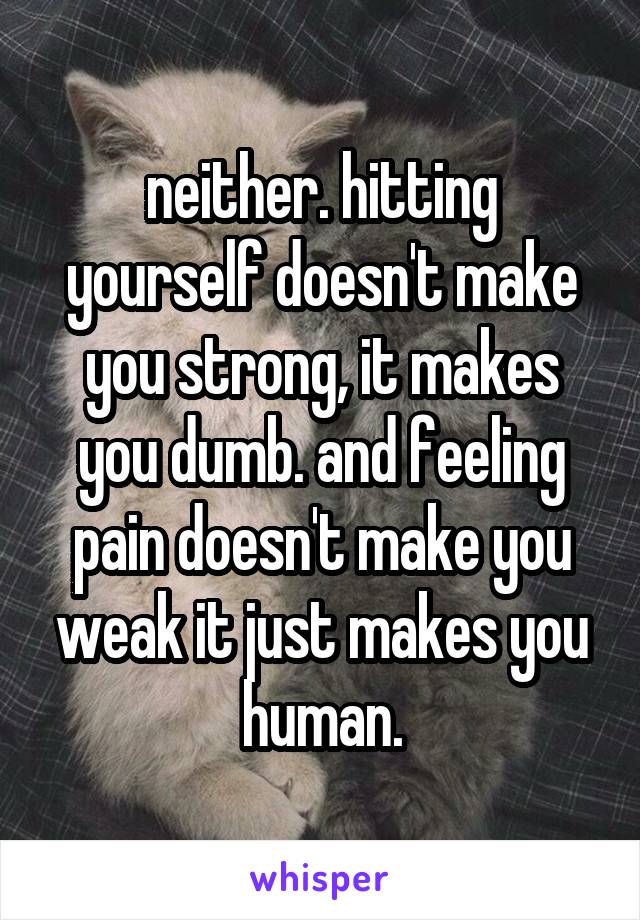 neither. hitting yourself doesn't make you strong, it makes you dumb. and feeling pain doesn't make you weak it just makes you human.