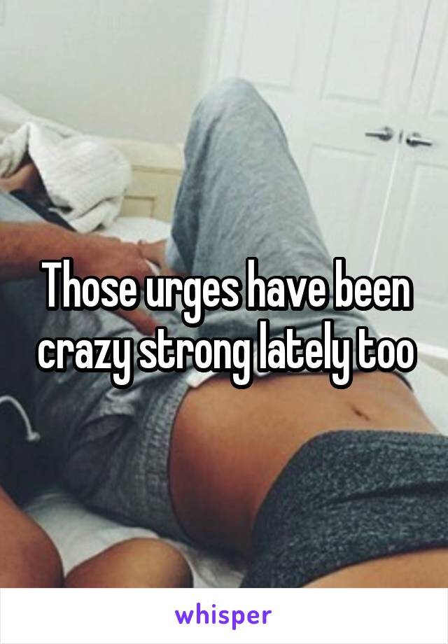 Those urges have been crazy strong lately too