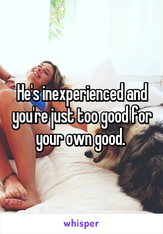 He's inexperienced and you're just too good for your own good. 