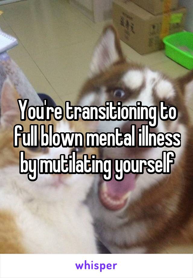 You're transitioning to full blown mental illness by mutilating yourself