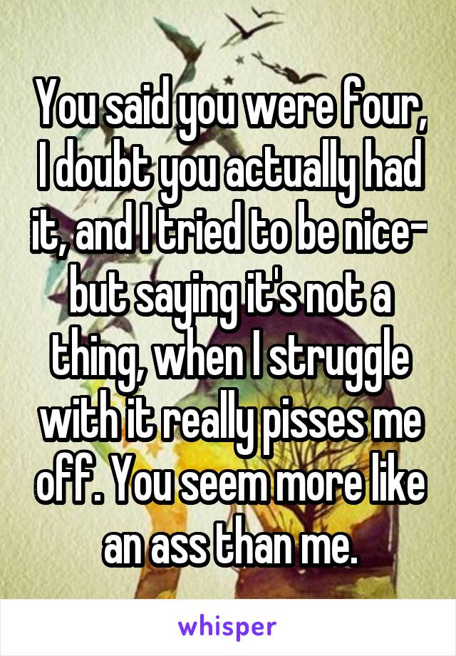 You said you were four, I doubt you actually had it, and I tried to be nice- but saying it's not a thing, when I struggle with it really pisses me off. You seem more like an ass than me.