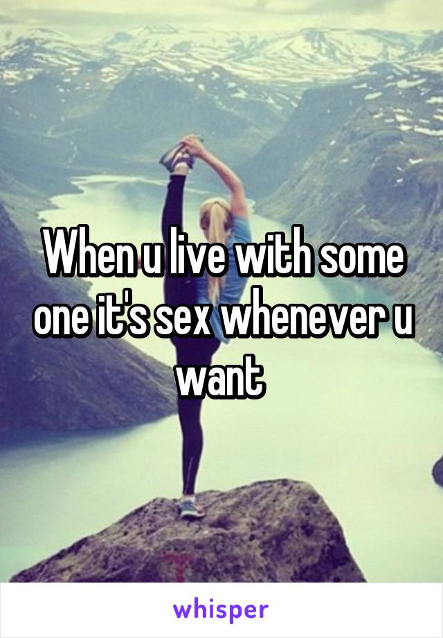 When u live with some one it's sex whenever u want 