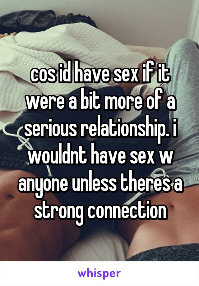 cos id have sex if it were a bit more of a serious relationship. i wouldnt have sex w anyone unless theres a strong connection
