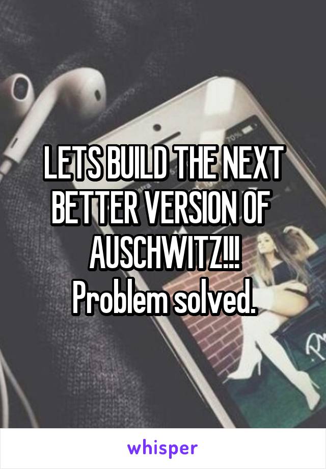 LETS BUILD THE NEXT BETTER VERSION OF 
AUSCHWITZ!!!
Problem solved.