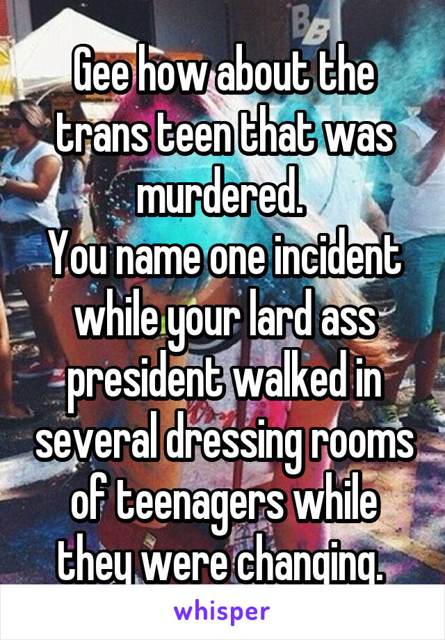 Gee how about the trans teen that was murdered. 
You name one incident while your lard ass president walked in several dressing rooms of teenagers while they were changing. 
