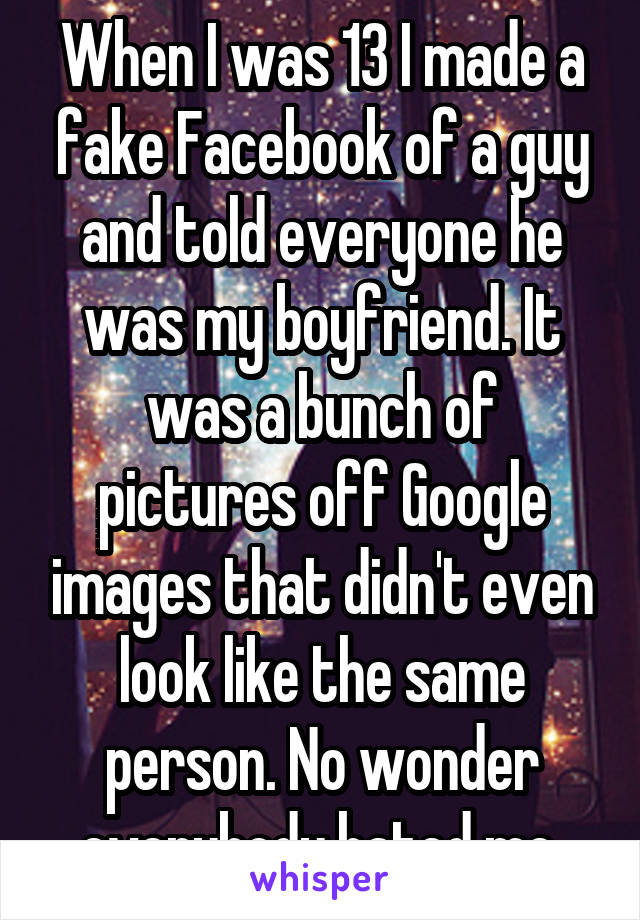When I was 13 I made a fake Facebook of a guy and told everyone he was my boyfriend. It was a bunch of pictures off Google images that didn't even look like the same person. No wonder everybody hated me.
