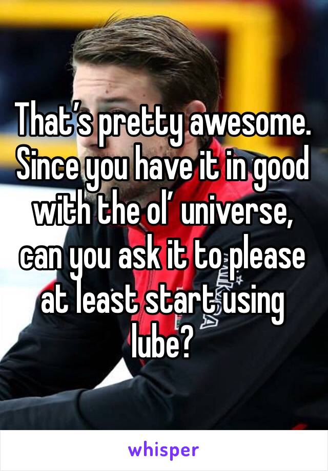 That’s pretty awesome. Since you have it in good with the ol’ universe, can you ask it to please at least start using lube?