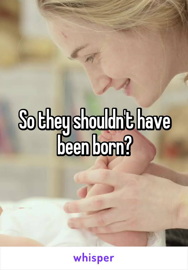 So they shouldn't have been born?