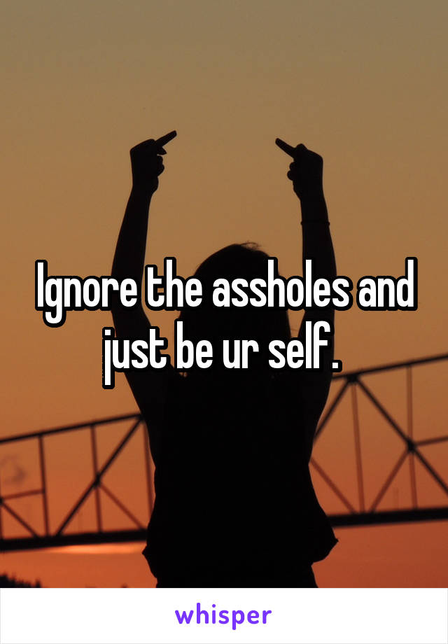 Ignore the assholes and just be ur self. 