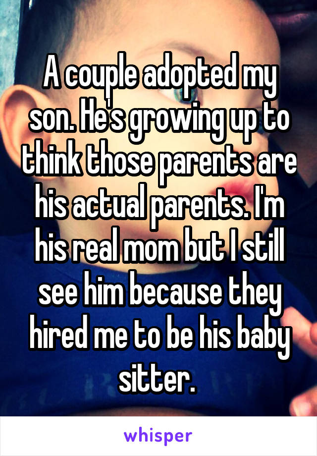 A couple adopted my son. He's growing up to think those parents are his actual parents. I'm his real mom but I still see him because they hired me to be his baby sitter. 